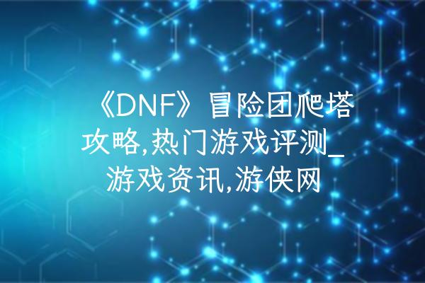《DNF》冒险团爬塔攻略,热门游戏评测_游戏资讯,游侠网