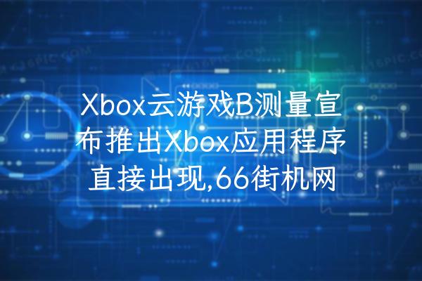 Xbox云游戏B测量宣布推出Xbox应用程序直接出现,66街机网