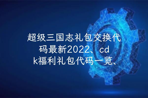 超级三国志礼包交换代码最新2022、cdk福利礼包代码一览、