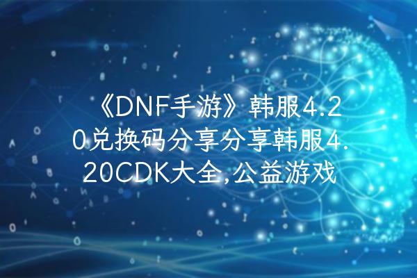 《DNF手游》韩服4.20兑换码分享分享韩服4.20CDK大全,公益游戏