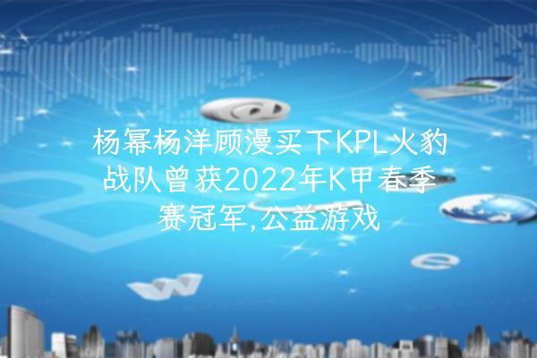 杨幂杨洋顾漫买下KPL火豹战队曾获2022年K甲春季赛冠军,公益游戏